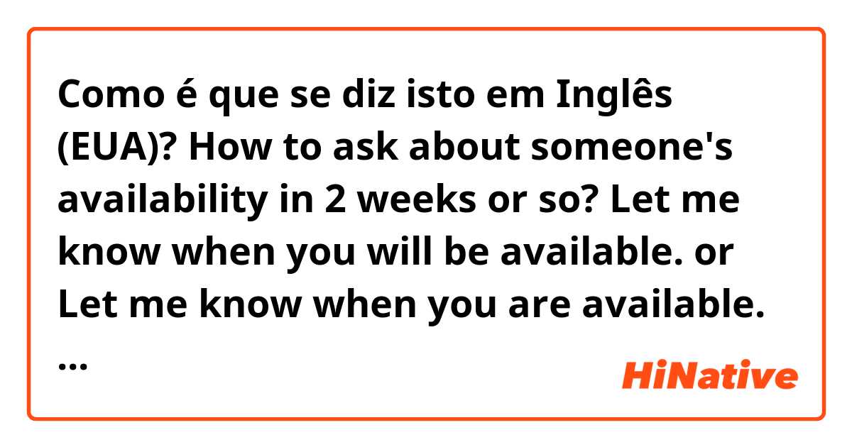 Como é que se diz isto em Inglês (EUA)? How to ask about someone's availability in 2 weeks or so? Let me know when you will be available. or Let me know when you are available. Thank you!