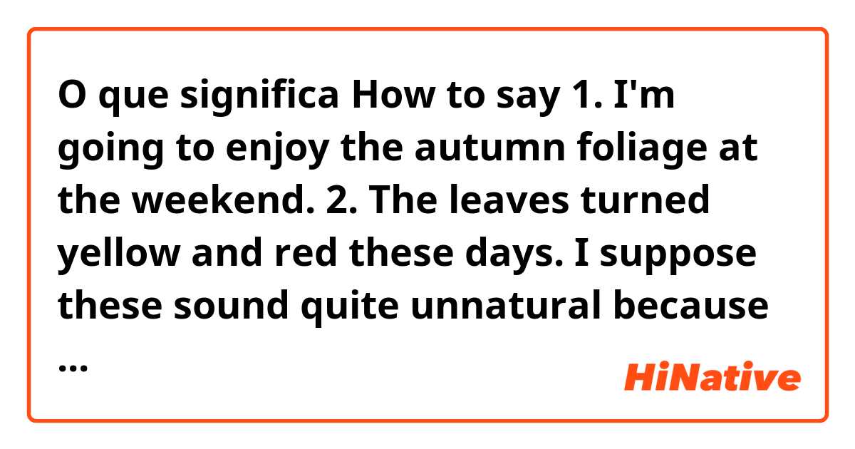 O que significa How to say

1. I'm going to enjoy the autumn foliage at the weekend.

2. The leaves turned yellow and red these days.

I suppose these sound quite unnatural because I just translated myself and I want to know expression that you use in your daily life.?