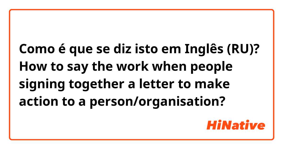 Como é que se diz isto em Inglês (RU)? How to say the work when people signing together a letter to make action to a person/organisation?