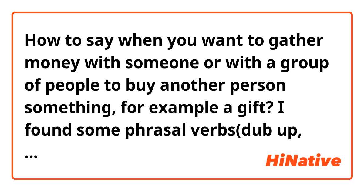 How to say when you want to gather money with someone or with a group of people to buy another person something, for example a gift? I found some phrasal verbs(dub up, pony up, pitch in) and verbs(pool, club togetherl)but I'm not sure which one is mostly used. 