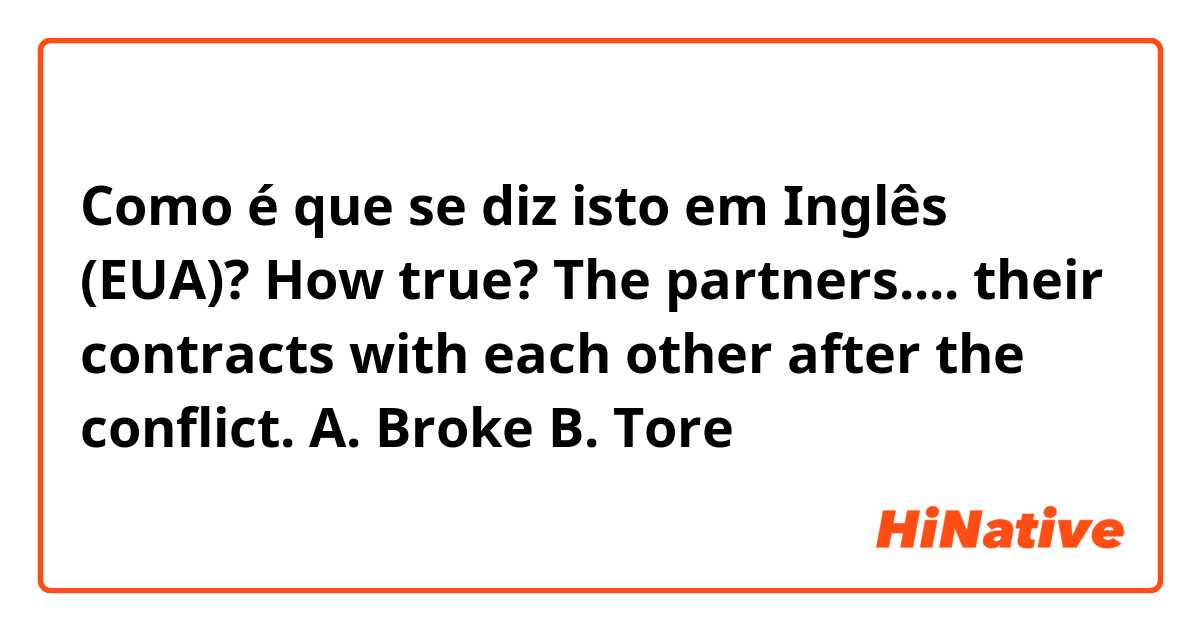 Como é que se diz isto em Inglês (EUA)? How true? The partners.... their contracts with each other after the conflict.

A. Broke
B. Tore