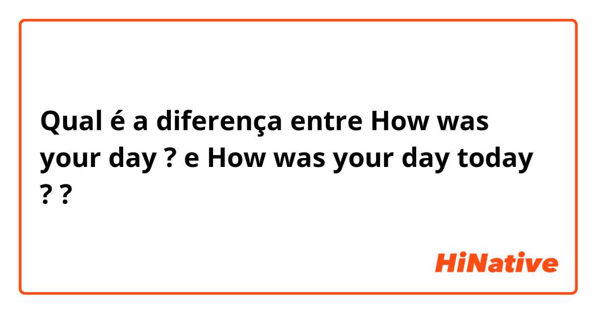 Qual é a diferença entre How was your day ? e How was your day today ? ?
