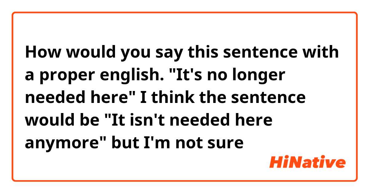 How would you say this sentence with a proper english. 
"It's no longer needed here" 
I think the sentence would be 
"It isn't needed here anymore" 
but I'm not sure 😕