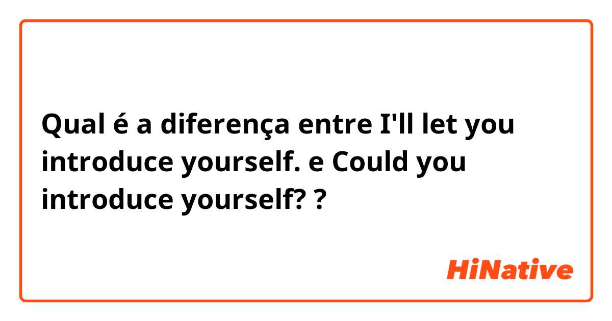 Qual é a diferença entre I'll let you introduce yourself. e Could you introduce yourself? ?
