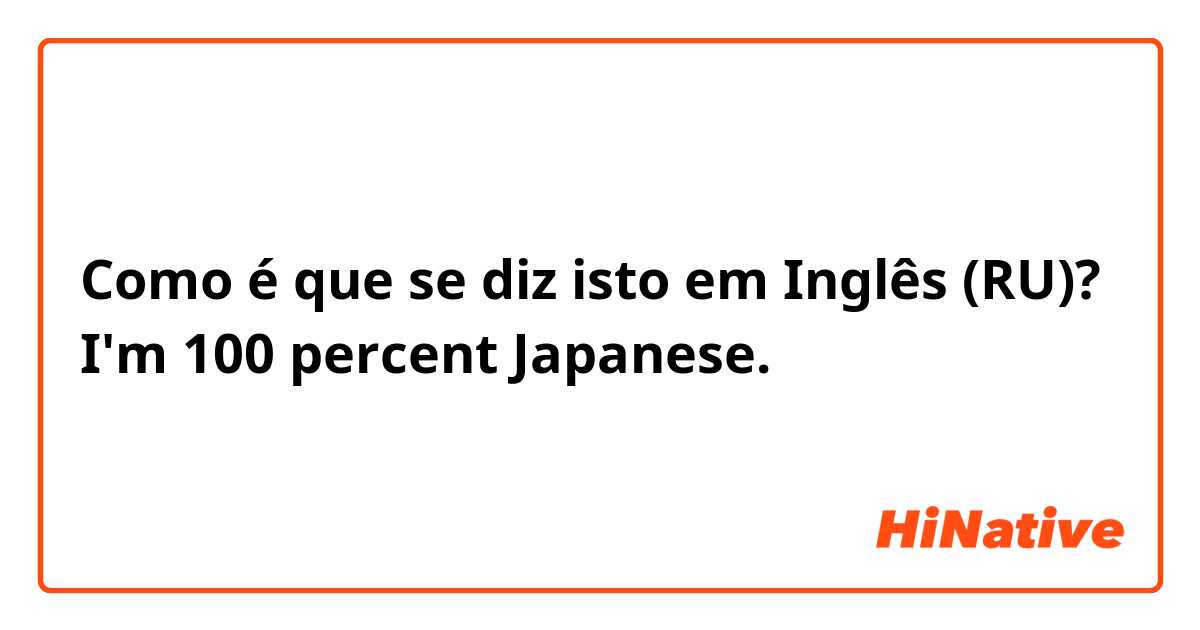 Como é que se diz isto em Inglês (RU)? I'm 100 percent Japanese.