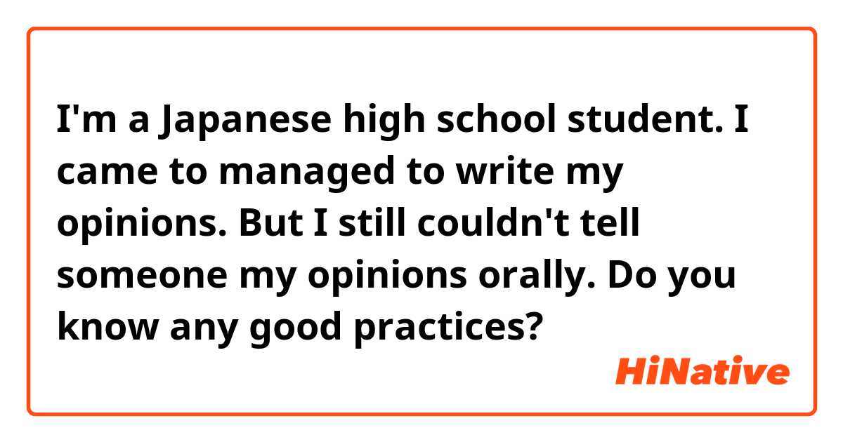 I'm a Japanese high school student.
I came to managed to write my opinions.
But I still couldn't tell someone my opinions 
orally.
Do you know any good practices?