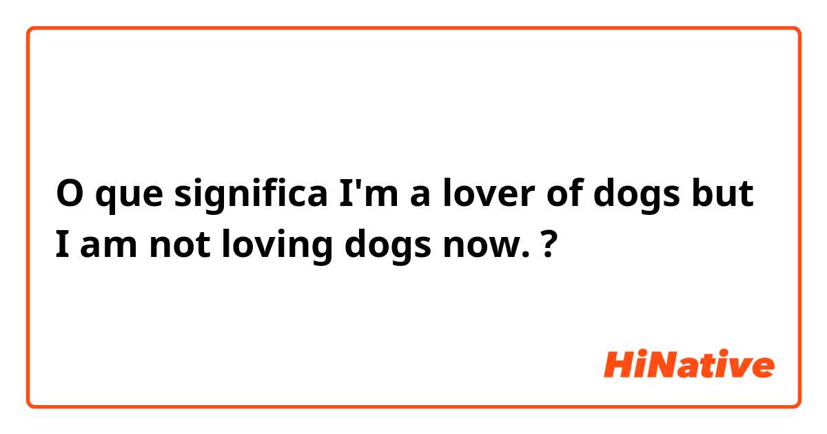 O que significa I'm a lover of dogs but I am not loving dogs now. ?