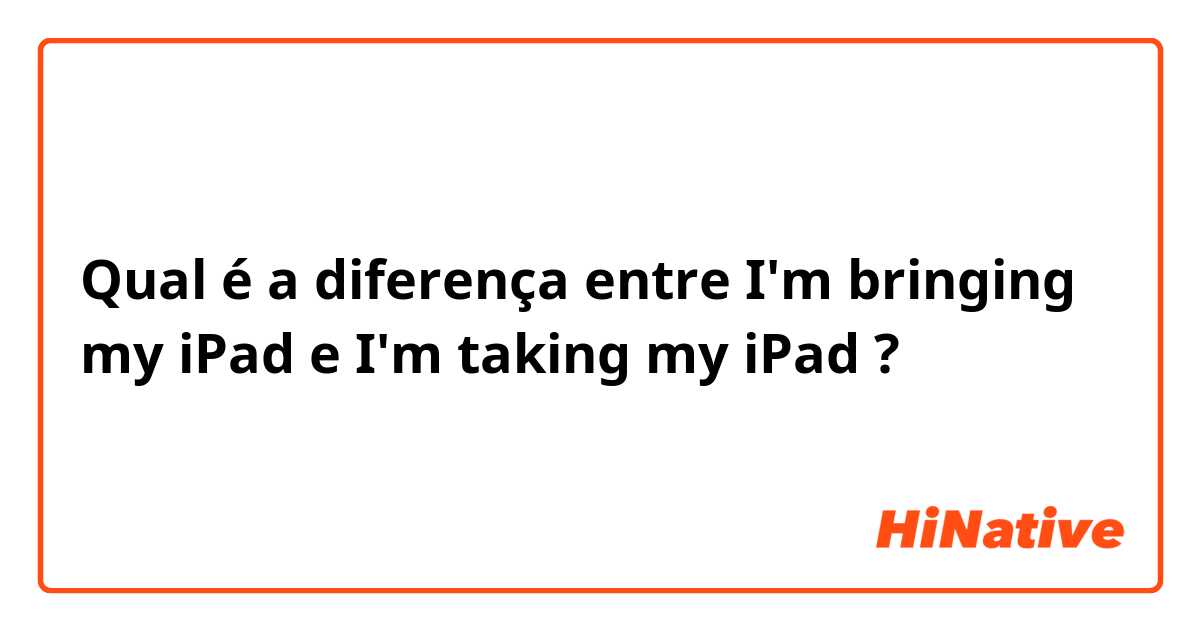 Qual é a diferença entre I'm bringing my iPad e I'm taking my iPad ?