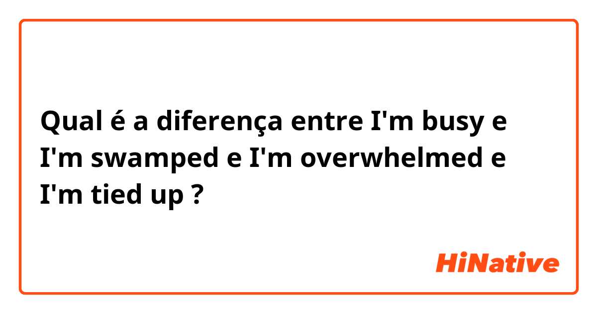 Qual é a diferença entre I'm busy e I'm swamped e I'm overwhelmed e I'm tied up ?