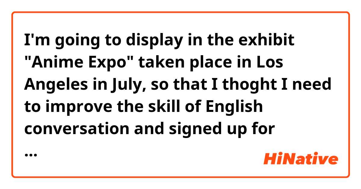 I'm going to display in the exhibit "Anime Expo" taken place in Los Angeles in July, so that I thoght I need to improve the skill of English conversation and signed up for Cambly.

Does this sound natural?