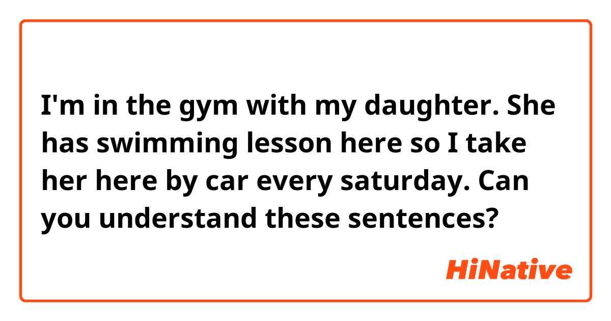 I'm in the gym with my daughter. 
She has swimming lesson here so I take her here by car every saturday.

Can you understand these sentences?