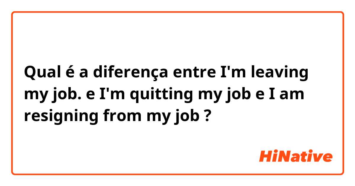 Qual é a diferença entre I'm leaving my job. e I'm quitting my job e I am resigning from my job ?