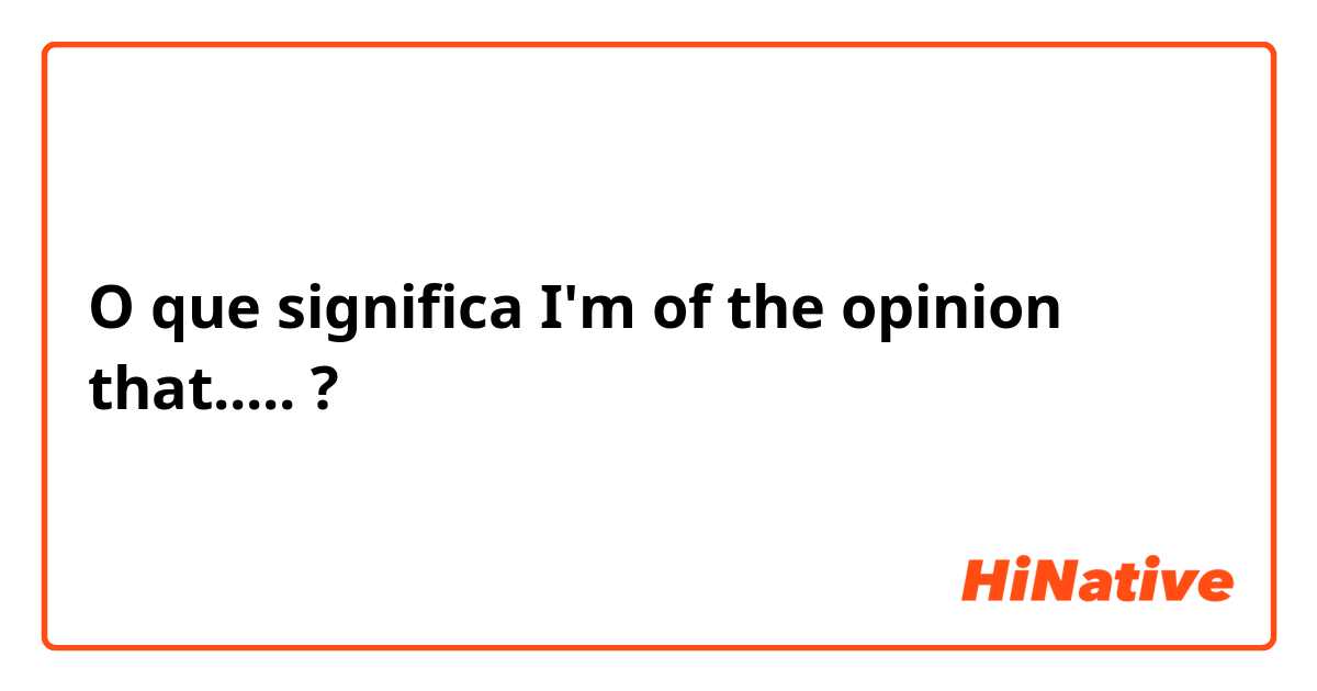 O que significa I'm of the opinion that.....?