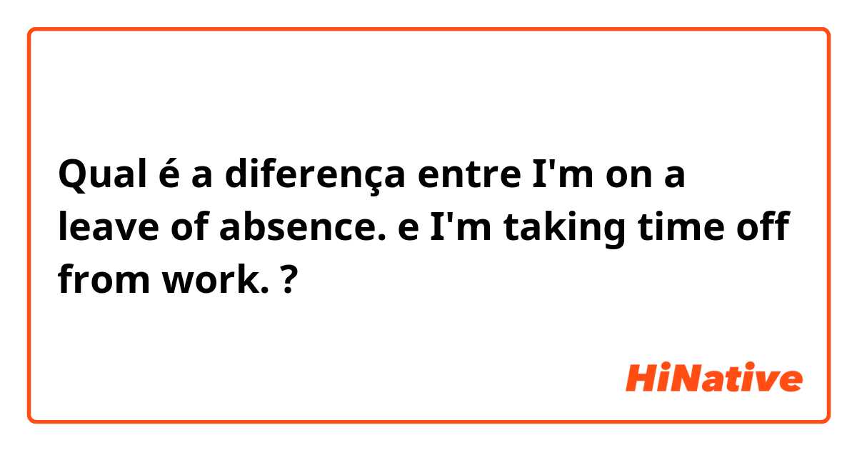 Qual é a diferença entre I'm on a leave of absence. e I'm taking time off from work. ?