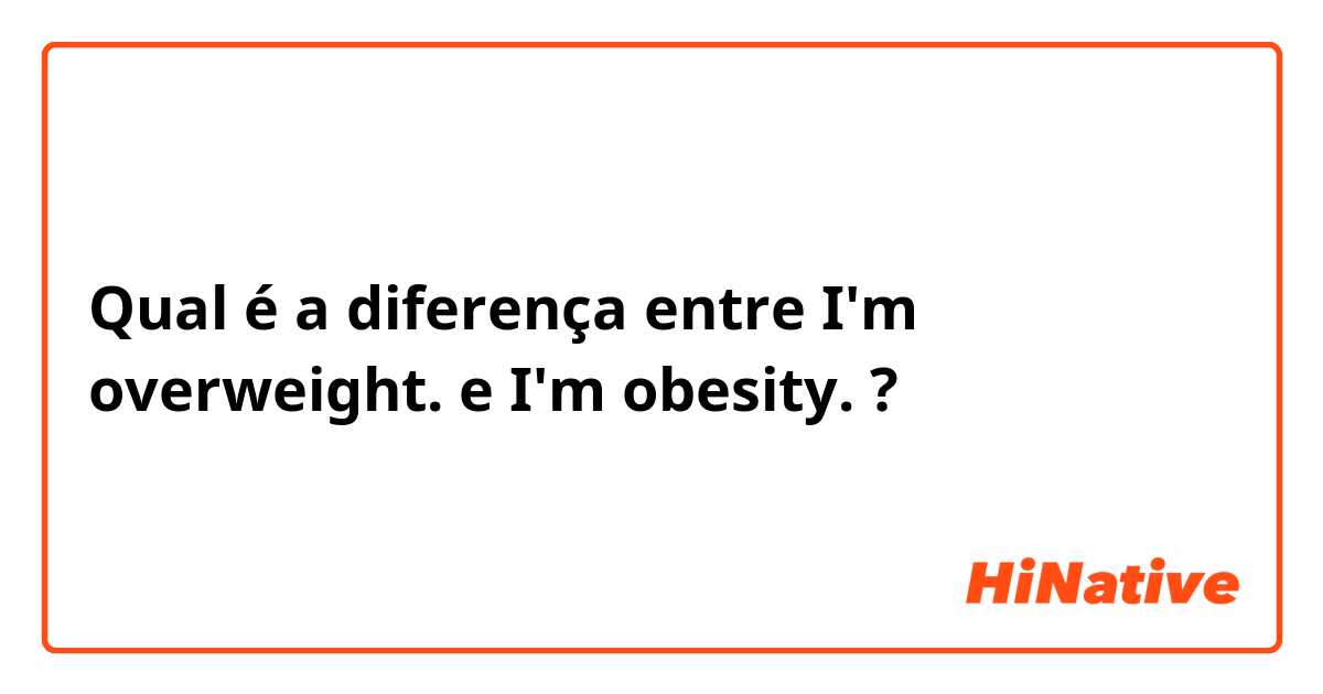 Qual é a diferença entre I'm overweight. e I'm obesity. ?