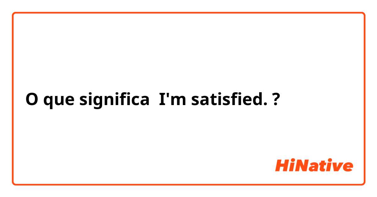 O que significa I'm satisfied. 
?