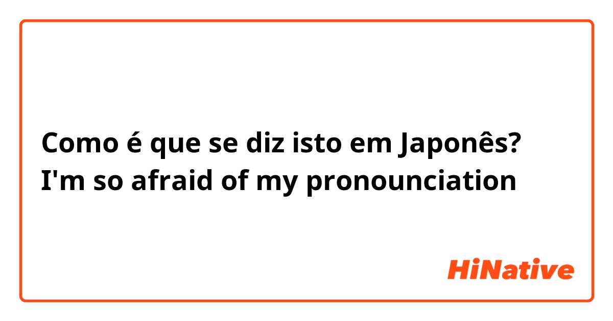 Como é que se diz isto em Japonês? I'm so afraid of my pronounciation 