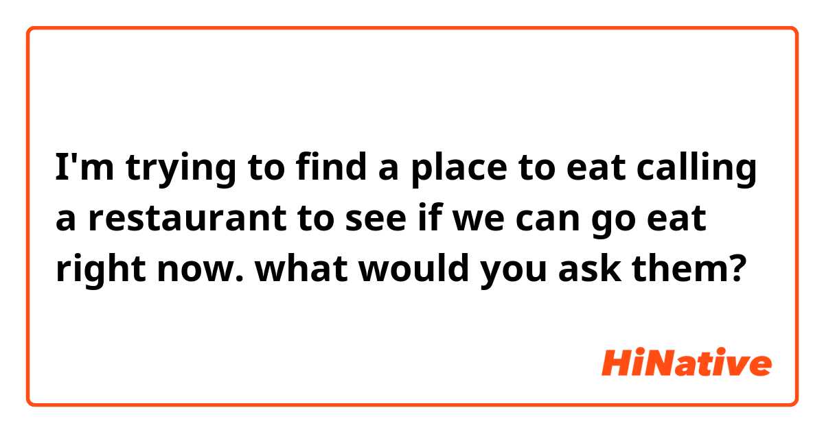 I'm trying to find a place to eat calling a restaurant to see if we can go eat right now. what would you ask them?