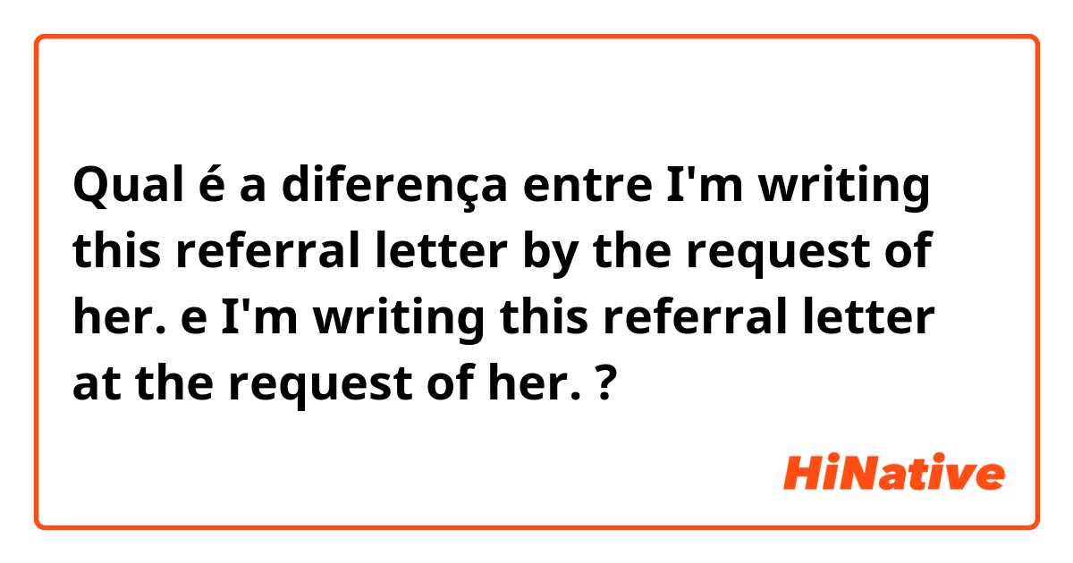 Qual é a diferença entre I'm writing this referral letter by the request of her. e I'm writing this referral letter at the request of her. ?