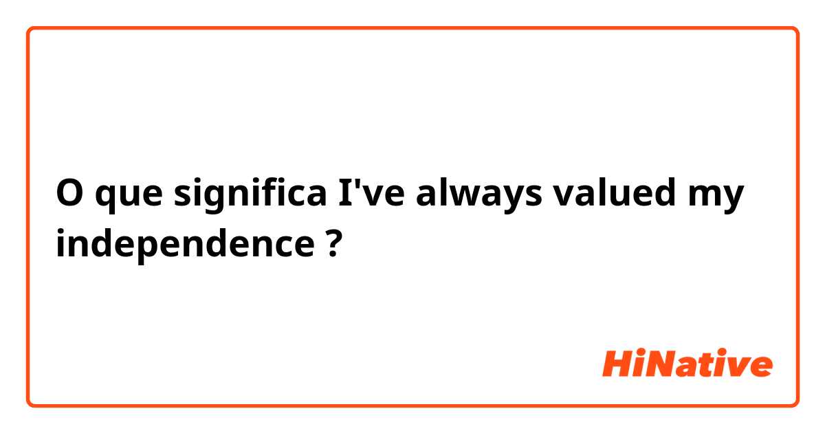 O que significa I've always valued my independence?