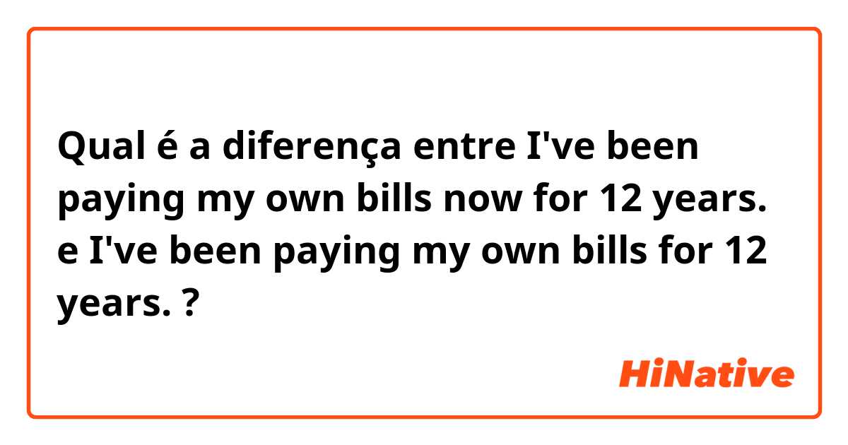 Qual é a diferença entre I've been paying my own bills now for 12 years. e I've been paying my own bills for 12 years. ?