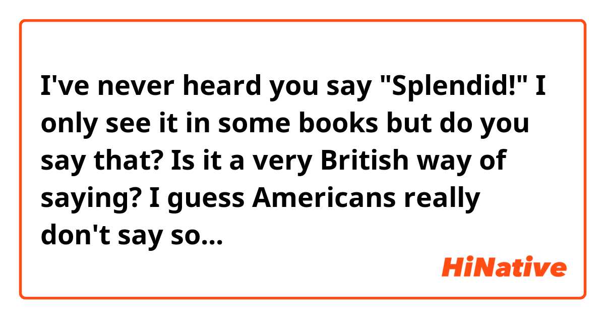 I've never heard you say "Splendid!"
I only see it in some books but do you say that?
Is it a very British way of saying? I guess Americans really don't say so...