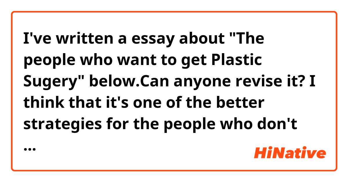 I've written a essay about "The people who want to get Plastic Sugery" below.Can anyone revise it?

I think that it's one of the better strategies for the people who don't have confidence to be confident .But it seems to have some problems.As for these problems, I'm going to mention them below.

First of all, let's think about the people who don't have confidence.In terms of physical traits, they tend to have bad posture with a hunched back.Also, they can't see into people's eyes directly.In addition, theyhave awkwardepression.When it comes to mental traits, they want to be accepted by people.As you can see, it might cause them to feel unhappy. And I think that everone seek happiness.That's why, they'd better overcome their weakness.So, how do they get confidence?

Now, let's think about the methods of getting confidence.In  my opinion, there are 2 methods.Firstly, getting Plastic Surgery and having the ability that you can be proud of. Mehod 1 seems to have some bad effects.For instance, if you will have your own children, you might be afraid of your baby's appearance as well as the reaction of the people around you will be changed somehow.

Even though, there are some disadvantages, it's still an effective method to be confident.
Because you can gain a lot of confidence easily despite of the neet to have enough money.
Given these oints, I think that it's worthy to consider getting Plastic Surgery, if you can't feel confident enough and able to afford it.Then, why not?

