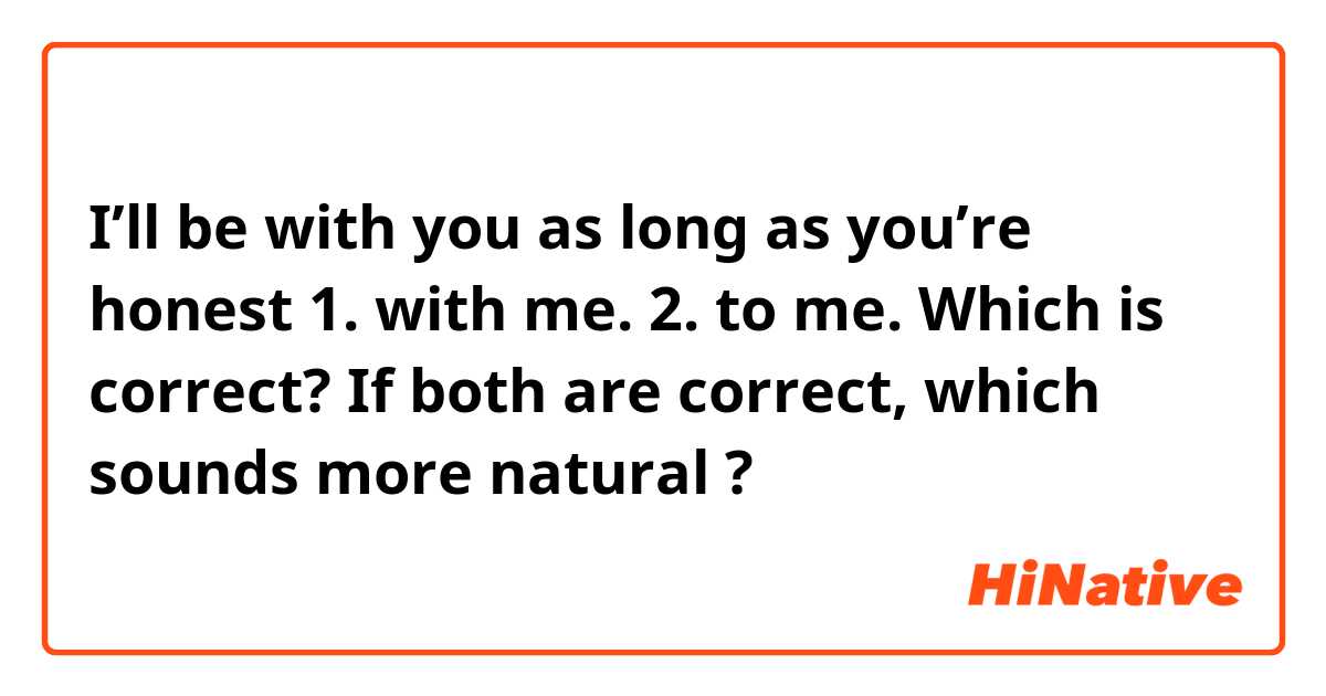 I’ll be with you as long as you’re honest
1. with me.
2. to me.

Which is correct?
If both are correct, which sounds more natural ?