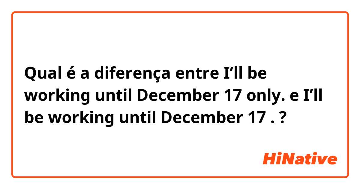 Qual é a diferença entre I’ll be working until December 17 only.  e I’ll be working until December 17 .  ?