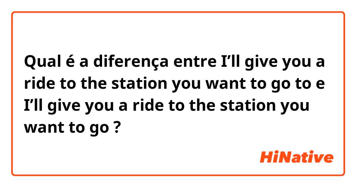 Qual é a diferença entre I’ll give you a ride to the station you want to go to e I’ll give you a ride to the station you want to go ?