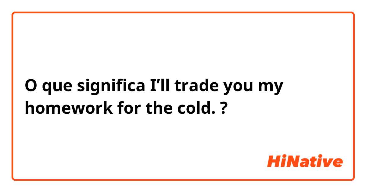 O que significa I’ll trade you my homework for the cold. ?