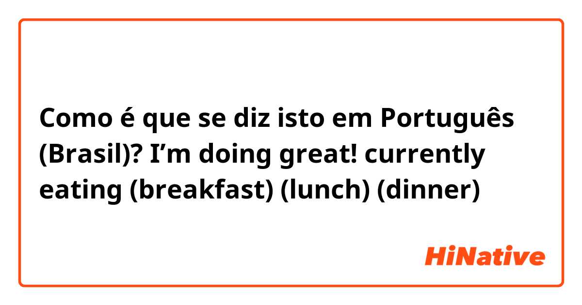 Como é que se diz isto em Português (Brasil)? I’m doing great! currently eating (breakfast) (lunch) (dinner)
