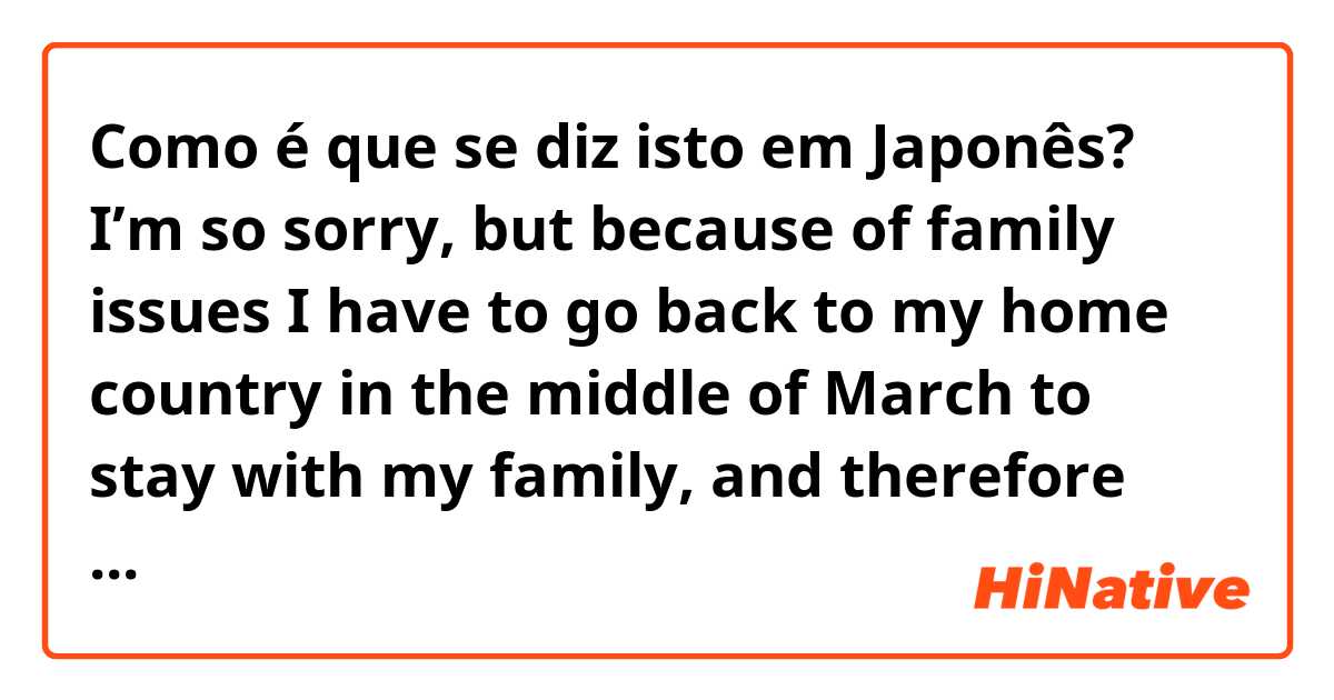 Como é que se diz isto em Japonês? I’m so sorry, but because of family issues I have to go back to my home country in the middle of March to stay with my family, and therefore won’t be able to join the trip. 
