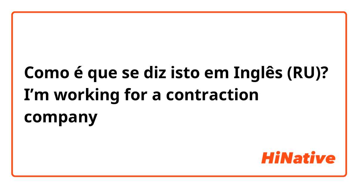 Como é que se diz isto em Inglês (RU)? I’m working for a contraction company 