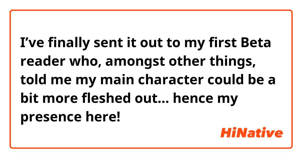 I’ve finally sent it out to my first Beta reader who, amongst other things, told me my main character could be a bit more fleshed out… hence my presence here! 