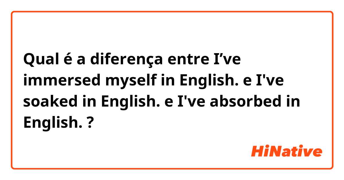 Qual é a diferença entre I’ve immersed myself in English. e I've soaked in English.  e I've absorbed in English. ?