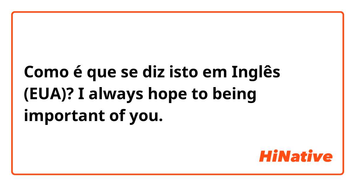 Como é que se diz isto em Inglês (EUA)? I always hope to being important of you.