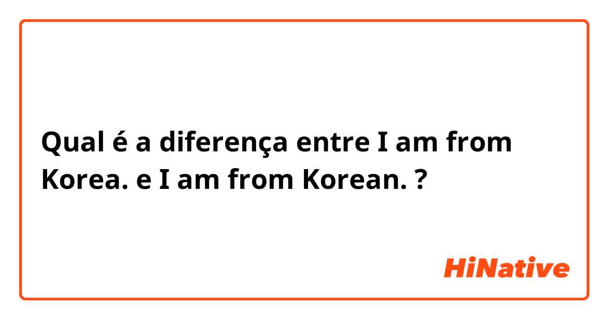 Qual é a diferença entre I am from Korea. e I am from Korean. ?