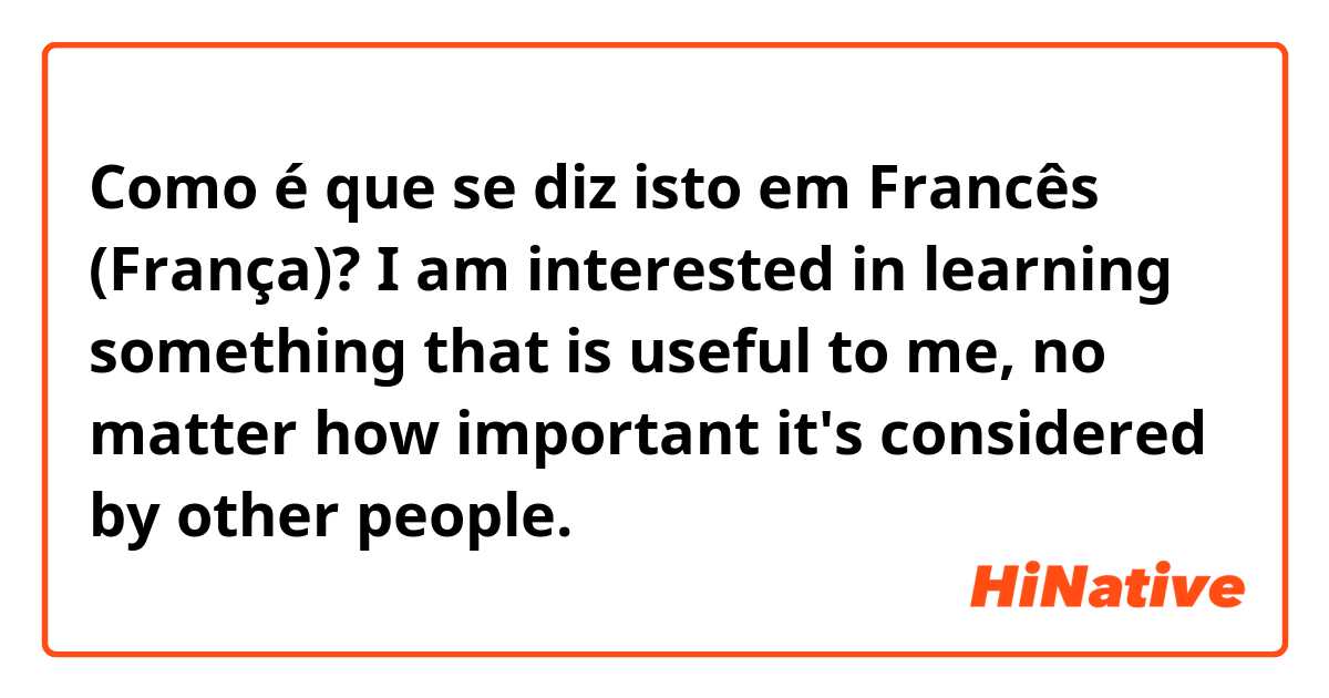 Como é que se diz isto em Francês (França)? I am interested in learning something that is useful to me, no matter how important it's considered by other people.