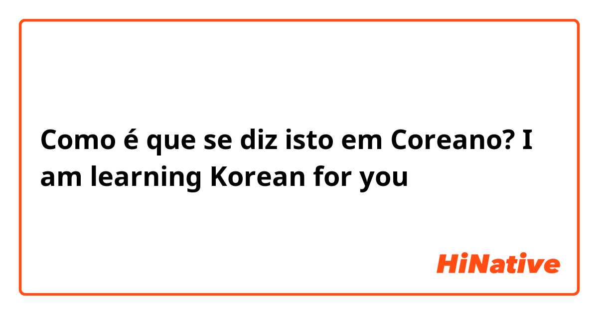 Como é que se diz isto em Coreano? I am learning Korean for you