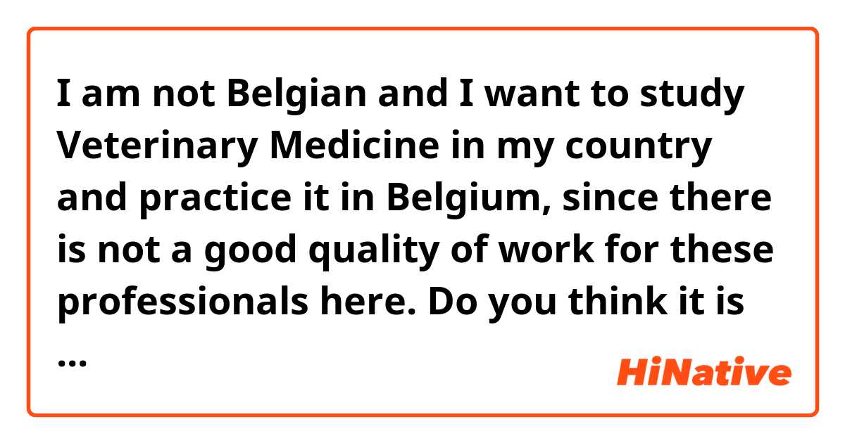 I am not Belgian and I want to study Veterinary Medicine in my country and practice it in Belgium, since there is not a good quality of work for these professionals here. Do you think it is worth leaving Spain to practice as a veterinarian in Belgium? Is it a career and profession valued in your country? Is there job quality? Being a foreigner, is it difficult for me to be accepted into a job or is there usually no division between foreigners and natives?
