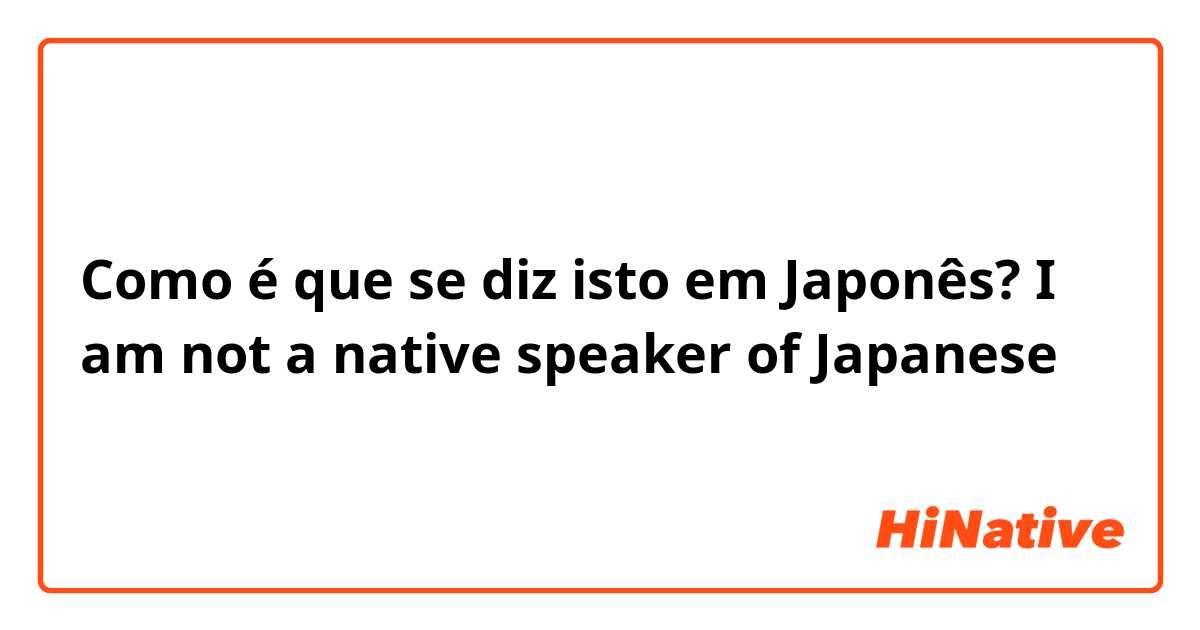 Como é que se diz isto em Japonês? I am not a native speaker of Japanese