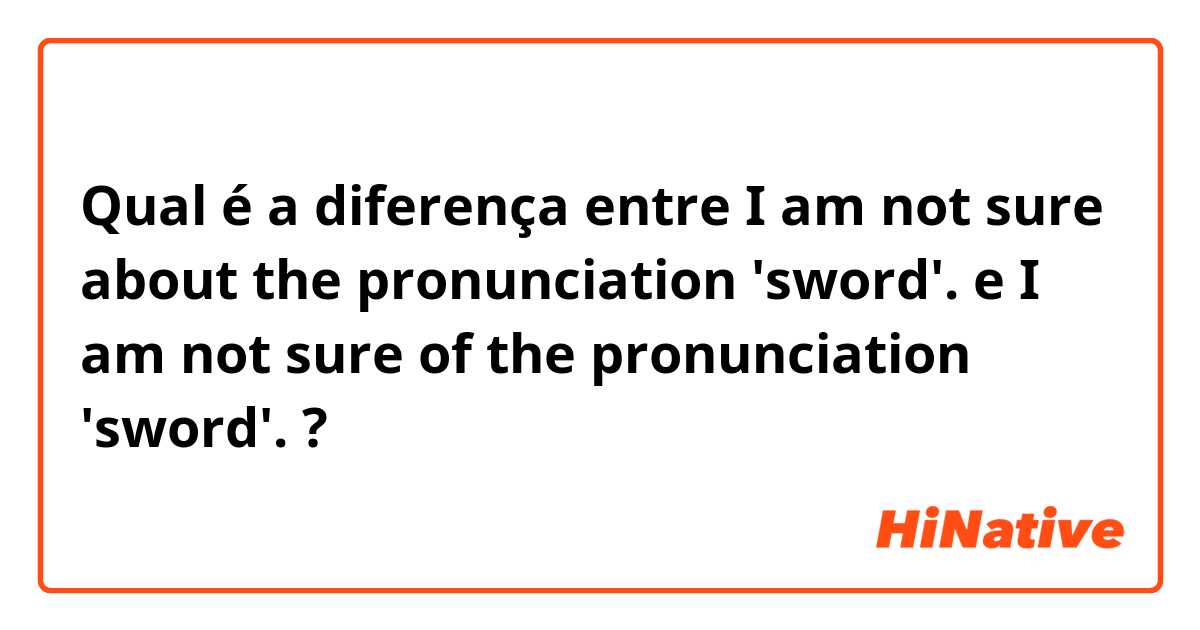 Qual é a diferença entre I am not sure about the pronunciation 'sword'.  e I am not sure of the pronunciation 'sword'. ?