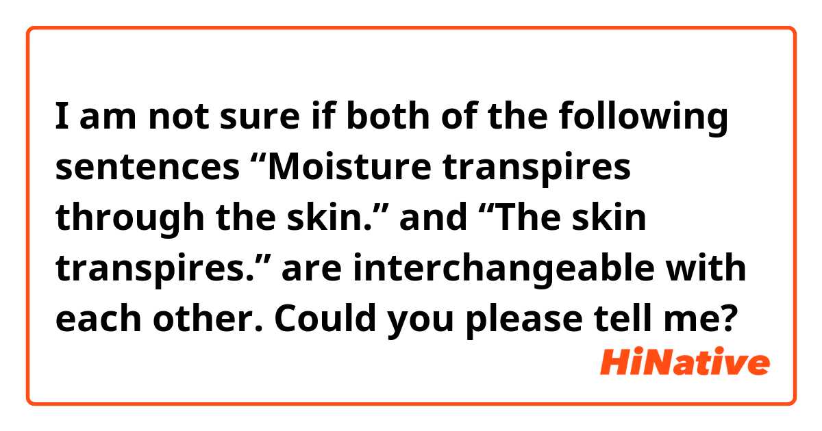 I am not sure if both of the following sentences 
“Moisture transpires through the skin.”
and 
“The skin transpires.”
are interchangeable with each other.


Could you please tell me?