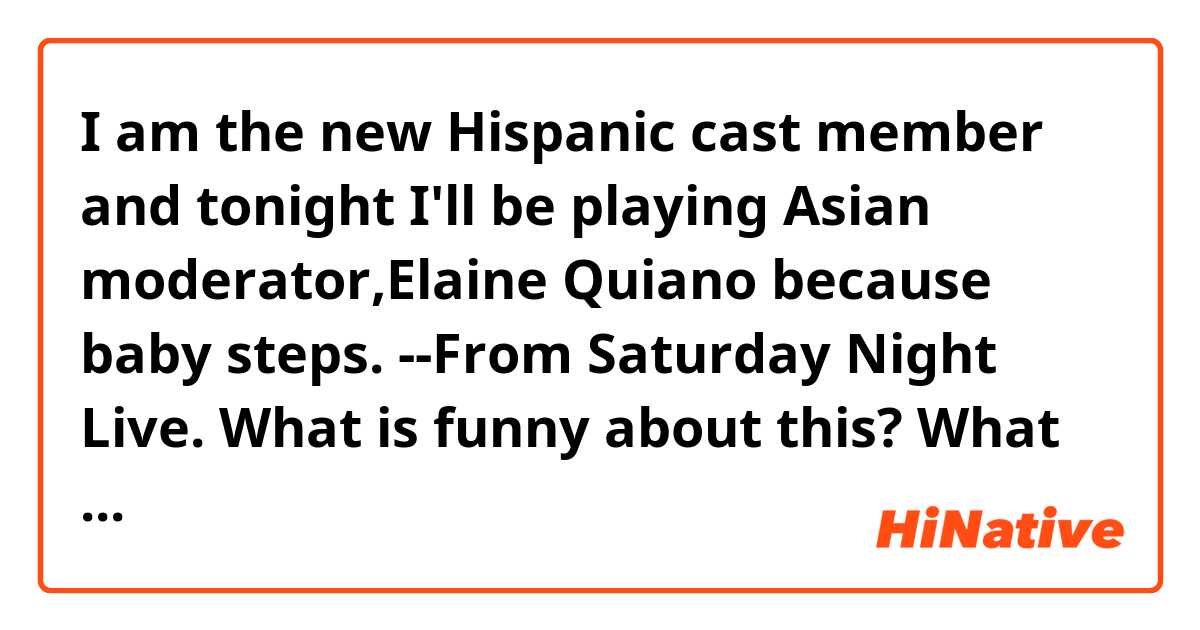 I am the new Hispanic cast member and tonight I'll be playing Asian moderator,Elaine Quiano because baby steps.
--From Saturday Night Live.

What is funny about this?
What does "baby steps" mean?