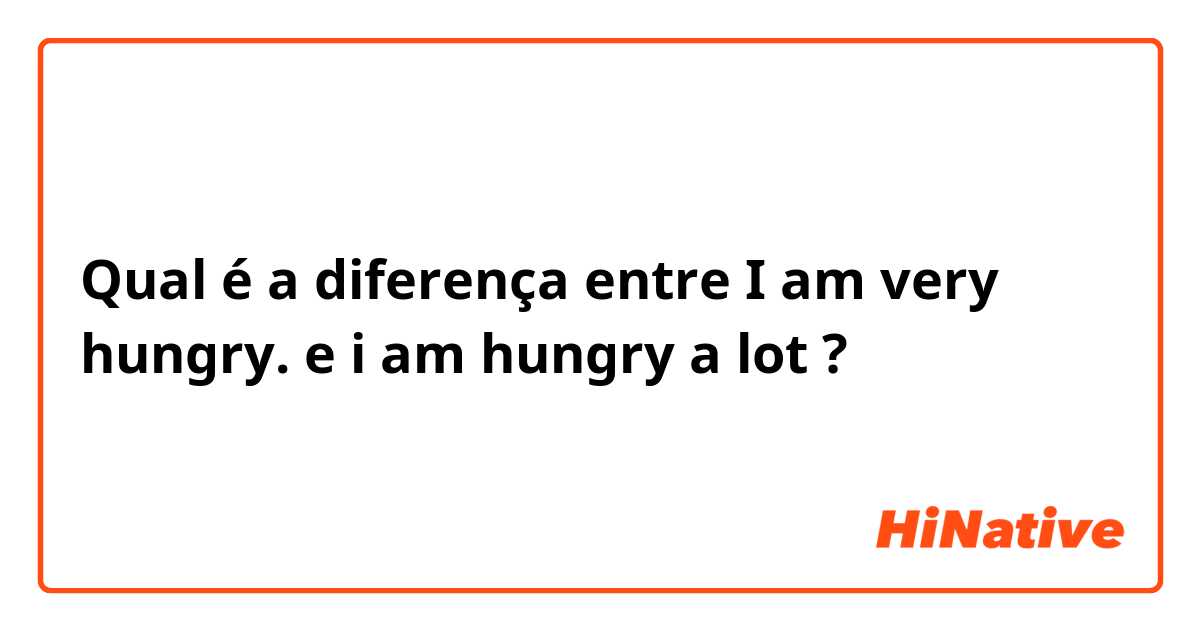 Qual é a diferença entre I am very hungry. e i am hungry a lot ?