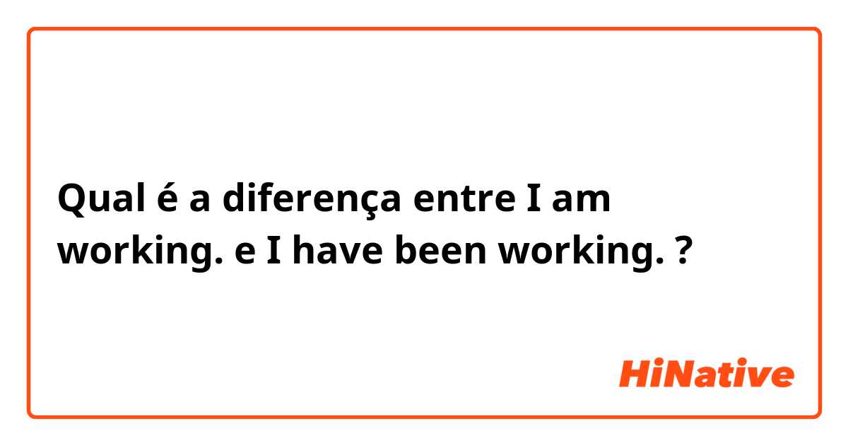 Qual é a diferença entre I am working. e I have been working. ?