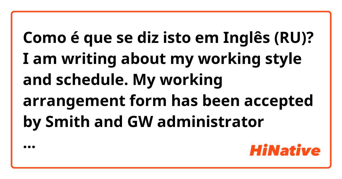 Como é que se diz isto em Inglês (RU)? I am writing about my working style and schedule. My working arrangement form has been accepted by Smith and GW administrator office. From 10 December to 12 January, I will work at my home as the schedule below. Thank you for understanding. 