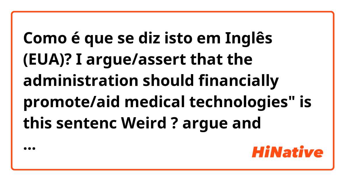 Como é que se diz isto em Inglês (EUA)? I argue/assert that the administration should financially promote/aid medical technologies"
is this sentenc Weird ?

argue and assert/ promote and aid
all fine? I mean I'll wrote one of them but both are doesn't matter?
I have to paraphrase