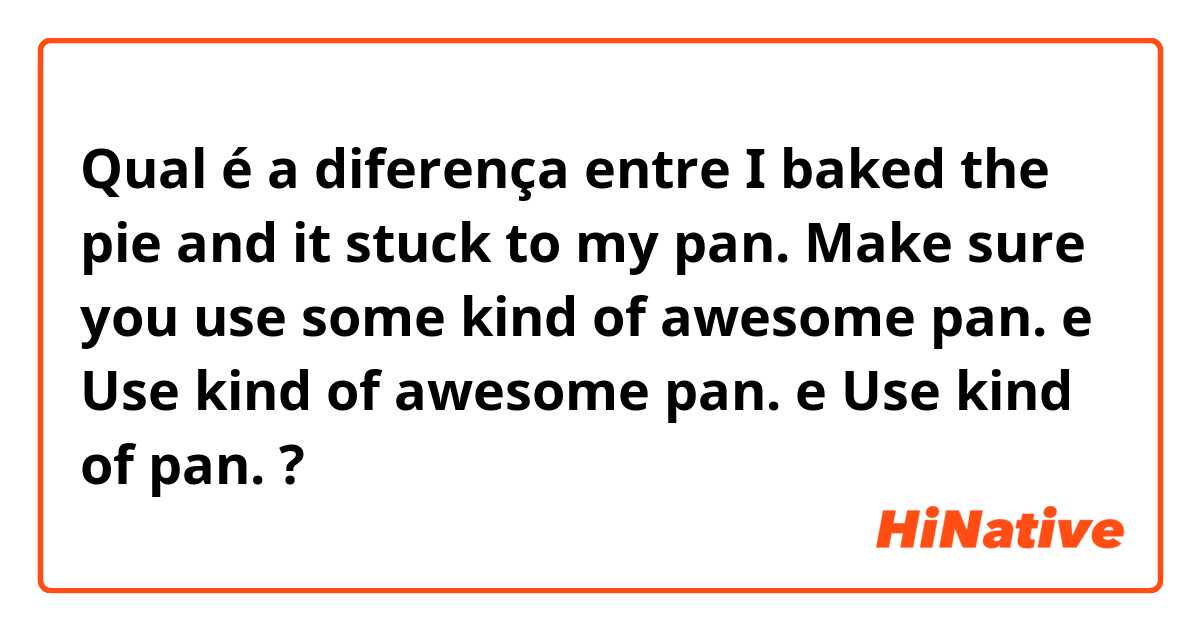 Qual é a diferença entre I baked the pie and it stuck to my pan.
Make sure you use some kind of awesome pan. e Use  kind of awesome pan. e Use  kind of  pan. ?